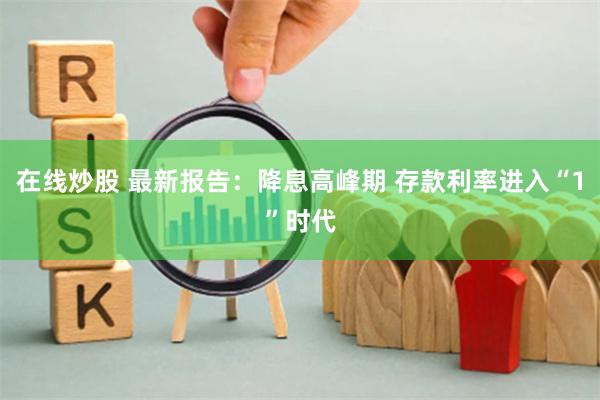 在线炒股 最新报告：降息高峰期 存款利率进入“1”时代