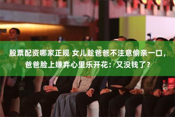股票配资哪家正规 女儿趁爸爸不注意偷亲一口，爸爸脸上嫌弃心里乐开花：又没钱了？