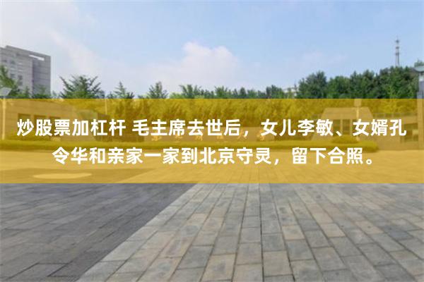 炒股票加杠杆 毛主席去世后，女儿李敏、女婿孔令华和亲家一家到北京守灵，留下合照。