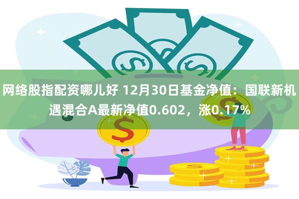 网络股指配资哪儿好 12月30日基金净值：国联新机遇混合A最新净值0.602，涨0.17%