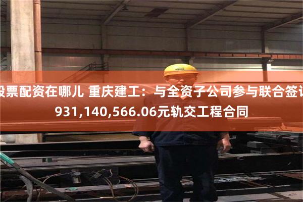 股票配资在哪儿 重庆建工：与全资子公司参与联合签订931,140,566.06元轨交工程合同