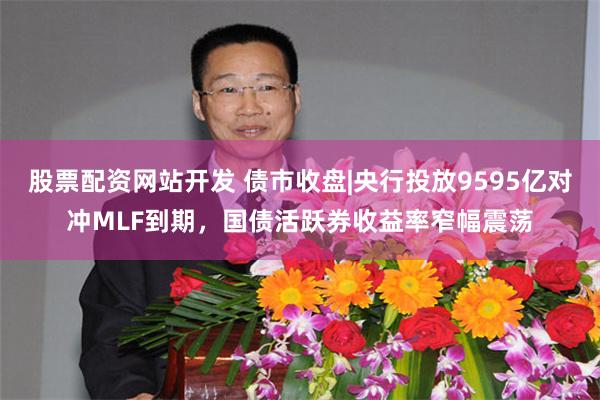 股票配资网站开发 债市收盘|央行投放9595亿对冲MLF到期，国债活跃券收益率窄幅震荡