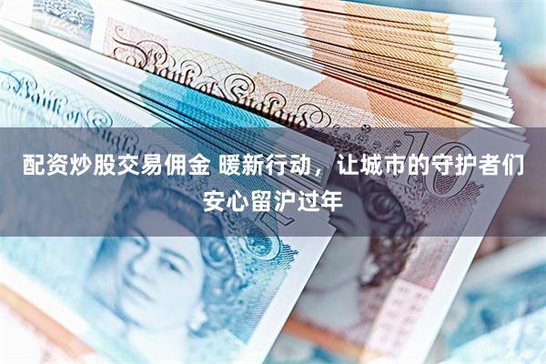配资炒股交易佣金 暖新行动，让城市的守护者们安心留沪过年