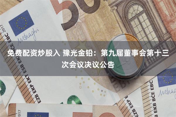 免费配资炒股入 豫光金铅：第九届董事会第十三次会议决议公告