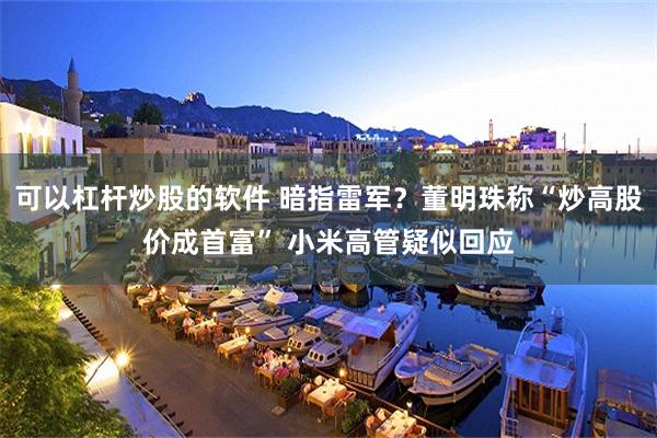 可以杠杆炒股的软件 暗指雷军？董明珠称“炒高股价成首富” 小米高管疑似回应