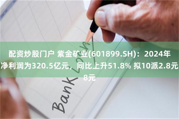 配资炒股门户 紫金矿业(601899.SH)：2024年净利润为320.5亿元，同比上升51.8% 拟10派2.8元