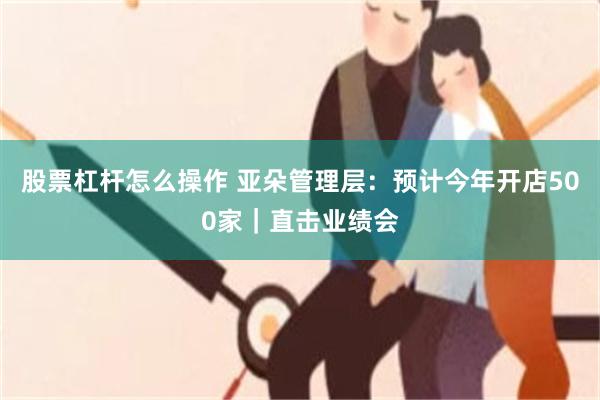 股票杠杆怎么操作 亚朵管理层：预计今年开店500家｜直击业绩会