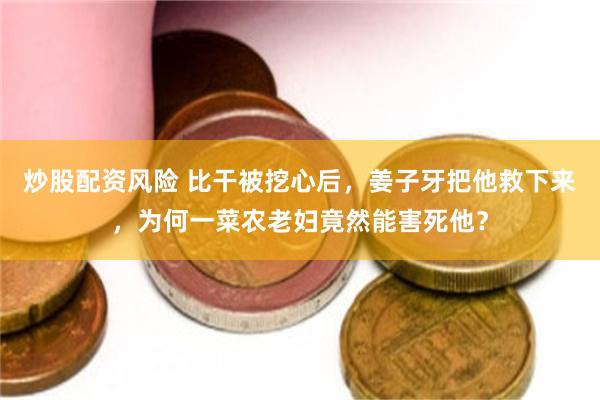 炒股配资风险 比干被挖心后，姜子牙把他救下来，为何一菜农老妇竟然能害死他？