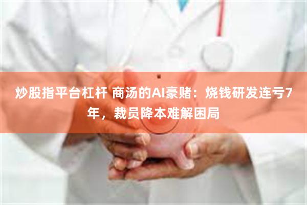 炒股指平台杠杆 商汤的AI豪赌：烧钱研发连亏7年，裁员降本难解困局