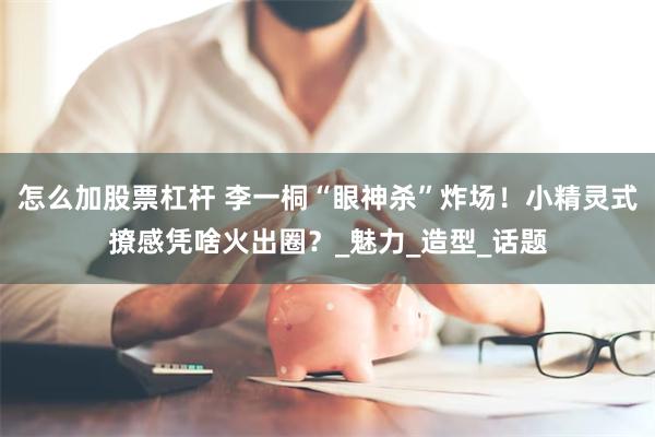 怎么加股票杠杆 李一桐“眼神杀”炸场！小精灵式撩感凭啥火出圈？_魅力_造型_话题