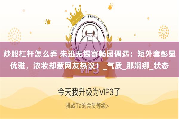 炒股杠杆怎么弄 朱迅无锡寄畅园偶遇：短外套彰显优雅，浓妆却惹网友热议！_气质_那婀娜_状态