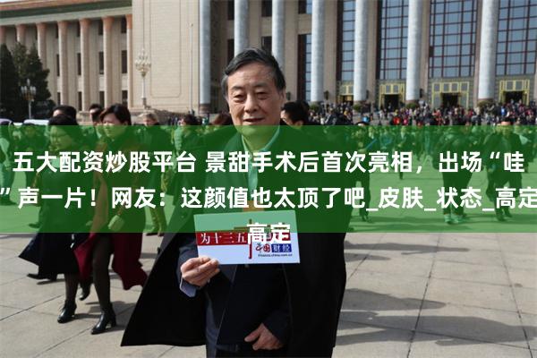 五大配资炒股平台 景甜手术后首次亮相，出场“哇”声一片！网友：这颜值也太顶了吧_皮肤_状态_高定
