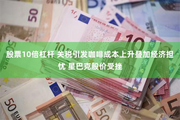 股票10倍杠杆 关税引发咖啡成本上升叠加经济担忧 星巴克股价受挫