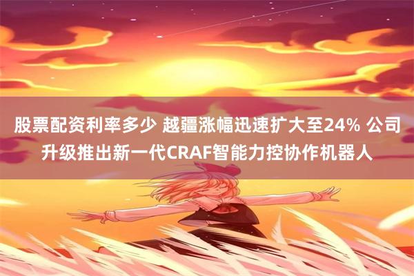 股票配资利率多少 越疆涨幅迅速扩大至24% 公司升级推出新一代CRAF智能力控协作机器人