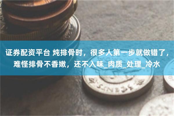 证券配资平台 炖排骨时，很多人第一步就做错了，难怪排骨不香嫩，还不入味_肉质_处理_冷水