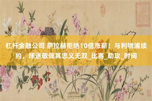 杠杆金融公司 萨拉赫拒绝10倍涨薪！与利物浦续约，球迷敬佩其忠义无双_比赛_助攻_时间