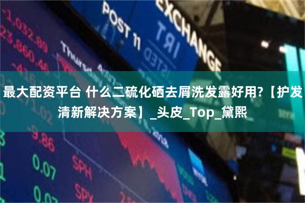 最大配资平台 什么二硫化硒去屑洗发露好用?【护发清新解决方案】_头皮_Top_黛熙