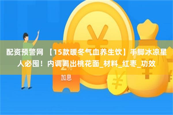 配资预警网 【15款暖冬气血养生饮】手脚冰凉星人必囤！内调喝出桃花面_材料_红枣_功效