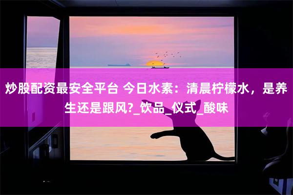 炒股配资最安全平台 今日水素：清晨柠檬水，是养生还是跟风?_饮品_仪式_酸味