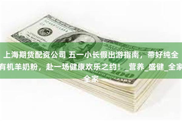 上海期货配资公司 五一小长假出游指南，带好纯全有机羊奶粉，赴一场健康欢乐之约！_营养_盛健_全家
