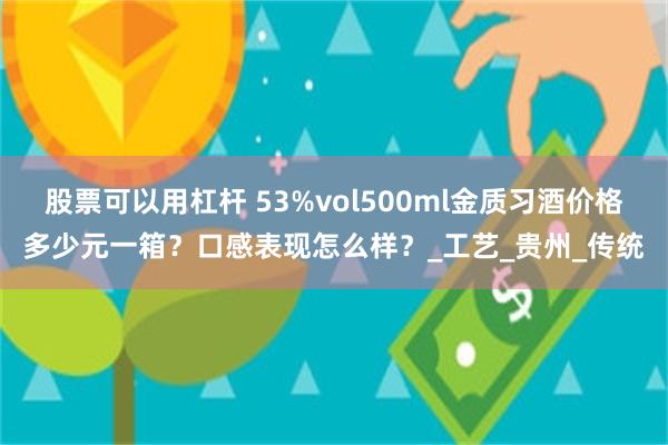 股票可以用杠杆 53%vol500ml金质习酒价格多少元一箱？口感表现怎么样？_工艺_贵州_传统