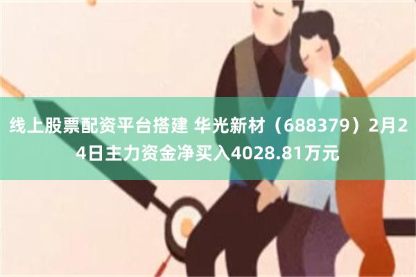 线上股票配资平台搭建 华光新材（688379）2月24日主力资金净买入4028.81万元