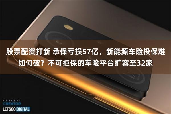 股票配资打新 承保亏损57亿，新能源车险投保难如何破？不可拒保的车险平台扩容至32家