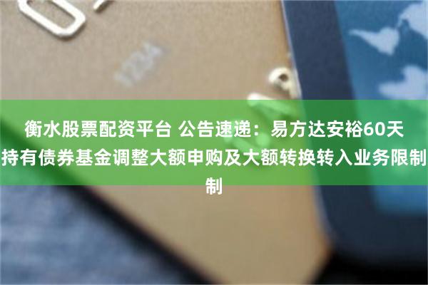 衡水股票配资平台 公告速递：易方达安裕60天持有债券基金调整大额申购及大额转换转入业务限制