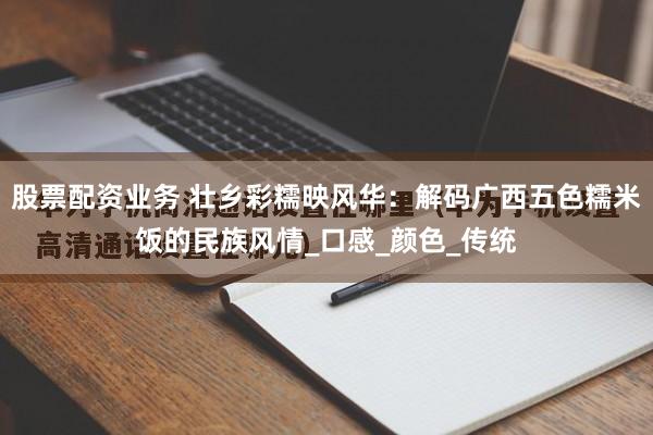 股票配资业务 壮乡彩糯映风华：解码广西五色糯米饭的民族风情_口感_颜色_传统
