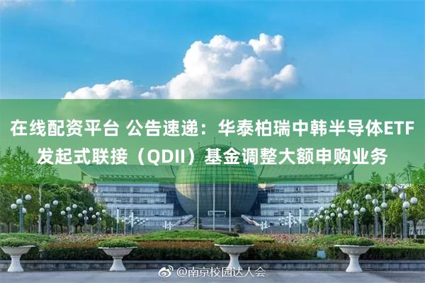 在线配资平台 公告速递：华泰柏瑞中韩半导体ETF发起式联接（QDII）基金调整大额申购业务