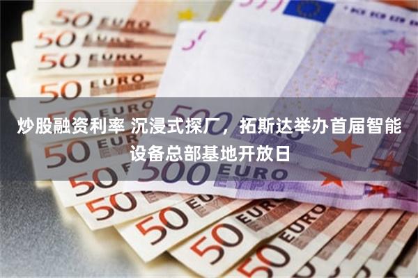 炒股融资利率 沉浸式探厂，拓斯达举办首届智能设备总部基地开放日