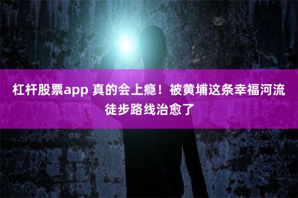 杠杆股票app 真的会上瘾！被黄埔这条幸福河流徒步路线治愈了
