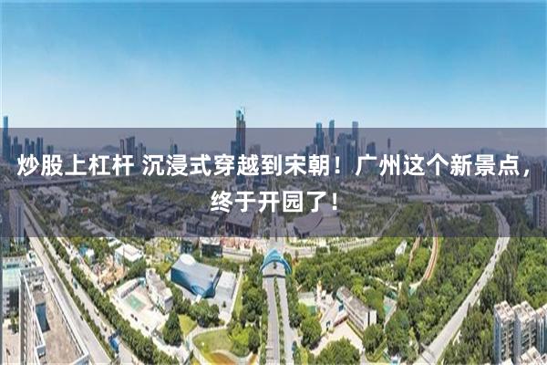 炒股上杠杆 沉浸式穿越到宋朝！广州这个新景点，终于开园了！