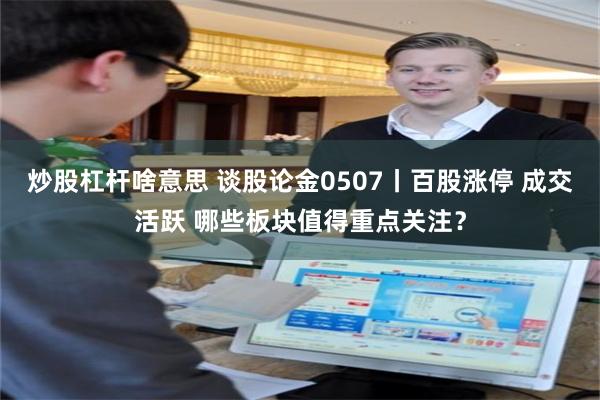 炒股杠杆啥意思 谈股论金0507丨百股涨停 成交活跃 哪些板块值得重点关注?