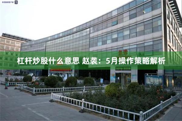 杠杆炒股什么意思 赵袭:5月操作策略解析