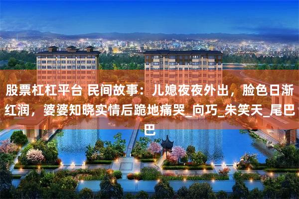 股票杠杠平台 民间故事：儿媳夜夜外出，脸色日渐红润，婆婆知晓实情后跪地痛哭_向巧_朱笑天_尾巴