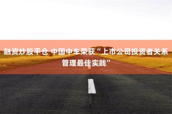 融资炒股平仓 中国中车荣获“上市公司投资者关系管理最佳实践”