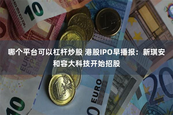 哪个平台可以杠杆炒股 港股IPO早播报：新琪安和容大科技开始招股