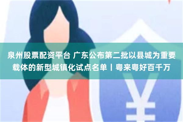 泉州股票配资平台 广东公布第二批以县城为重要载体的新型城镇化试点名单丨粤来粤好百千万