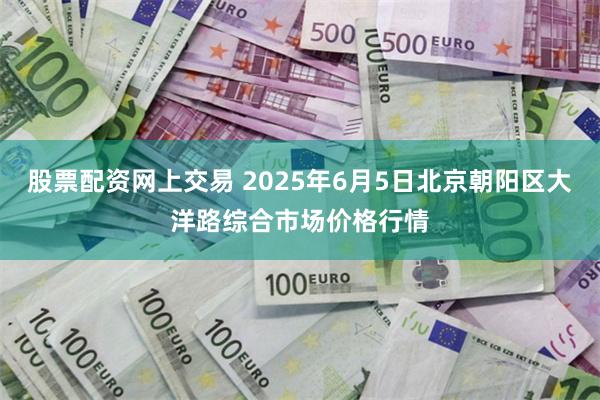 股票配资网上交易 2025年6月5日北京朝阳区大洋路综合市场价格行情
