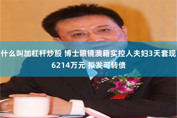 什么叫加杠杆炒股 博士眼镜澳籍实控人夫妇3天套现6214万元 拟发可转债