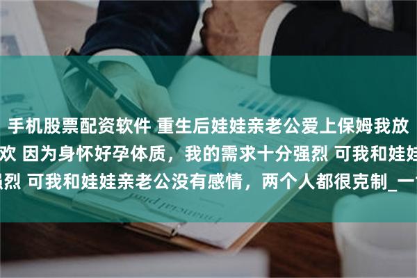 手机股票配资软件 重生后娃娃亲老公爱上保姆我放手了 贺岩庭林郁禾方意欢 因为身怀好孕体质，我的需求十分强烈 可我和娃娃亲老公没有感情，两个人都很克制_一世_阿庭_离开