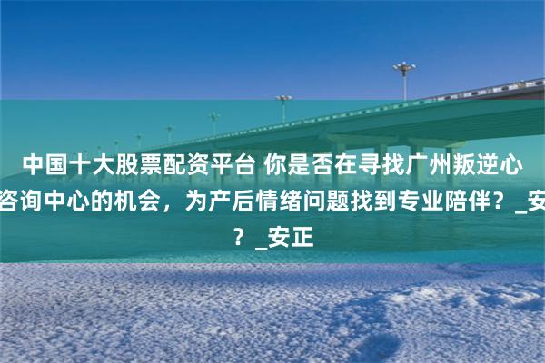 中国十大股票配资平台 你是否在寻找广州叛逆心理咨询中心的机会，为产后情绪问题找到专业陪伴？_安正