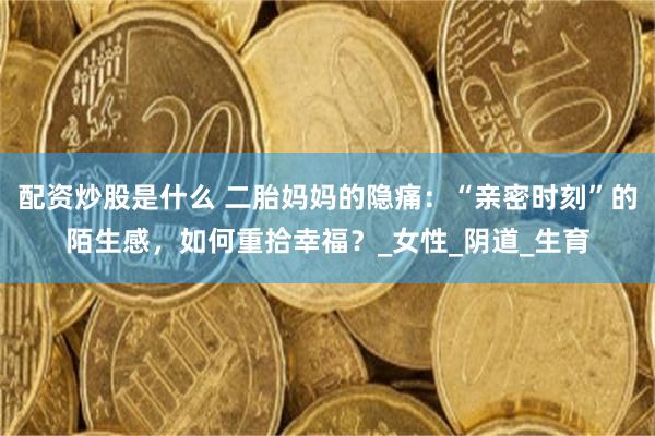 配资炒股是什么 二胎妈妈的隐痛：“亲密时刻”的陌生感，如何重拾幸福？_女性_阴道_生育