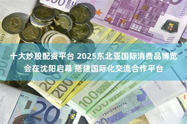 十大炒股配资平台 2025东北亚国际消费品博览会在沈阳启幕 搭建国际化交流合作平台