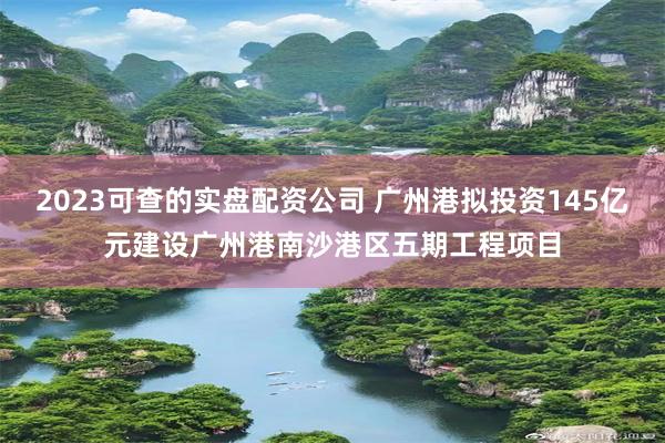 2023可查的实盘配资公司 广州港拟投资145亿元建设广州港南沙港区五期工程项目
