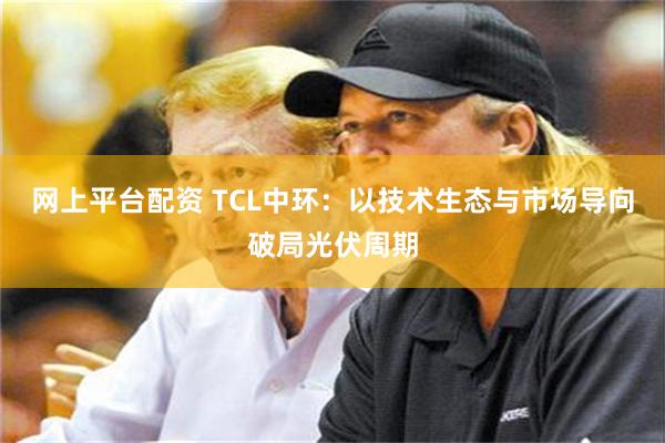 网上平台配资 TCL中环：以技术生态与市场导向破局光伏周期