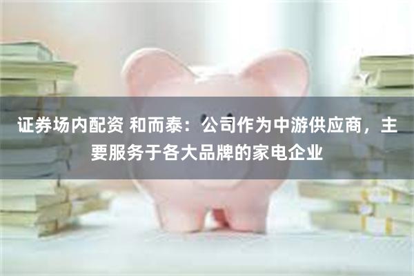 证券场内配资 和而泰：公司作为中游供应商，主要服务于各大品牌的家电企业