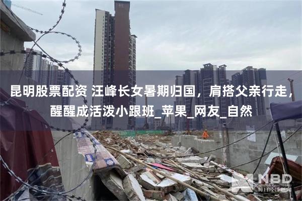昆明股票配资 汪峰长女暑期归国，肩搭父亲行走，醒醒成活泼小跟班_苹果_网友_自然