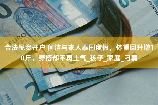 合法配资开户 何洁与家人泰国度假，体重回升增10斤，穿搭却不再土气_孩子_家庭_刁磊